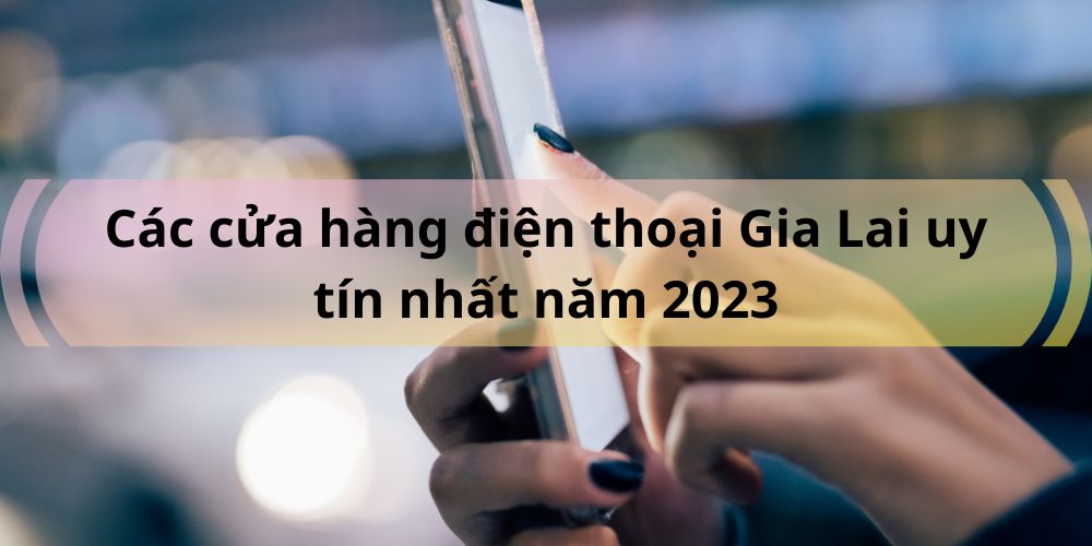 Các cửa hàng điện thoại Gia Lai uy tín nhất năm 2023 - Gia Lai Tech